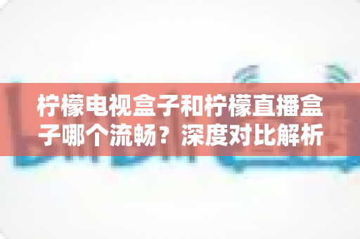柠檬电视盒子和柠檬直播盒子哪个流畅？深度对比解析帮你选出最顺滑的观影利器