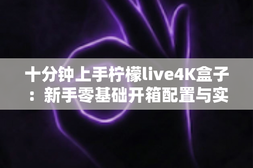 十分钟上手柠檬live4K盒子：新手零基础开箱配置与实用技巧全攻略
