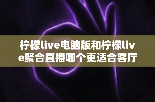 柠檬live电脑版和柠檬live聚合直播哪个更适合客厅？深度对比解析，帮你找到最佳大屏观影方案