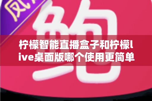 柠檬智能直播盒子和柠檬live桌面版哪个使用更简单?新手主播必看的深度对比与选购指南 柠檬智能直播盒子和柠檬live桌面版哪个使用更简单?新手主播必看的深度对比与选购指南