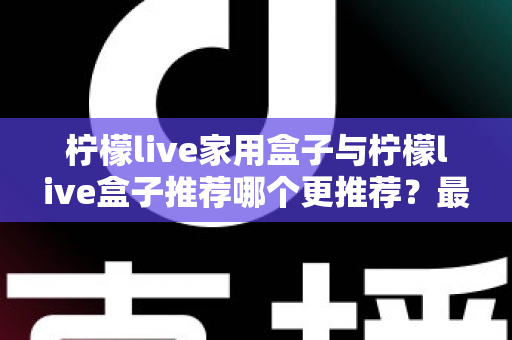 柠檬live家用盒子与柠檬live盒子推荐哪个更推荐？最全选购对比指南帮你一次看懂