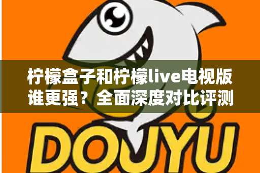 柠檬盒子和柠檬live电视版谁更强？全面深度对比评测帮你轻松做选择
