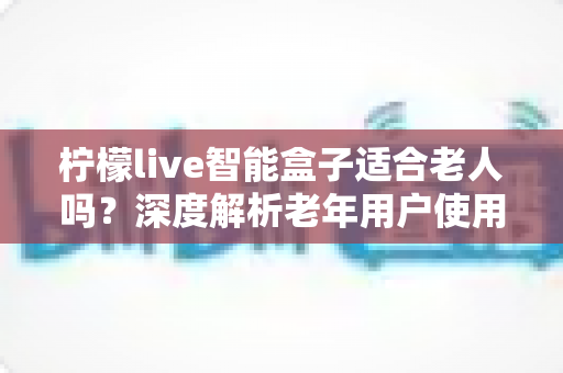 柠檬live智能盒子适合老人吗？深度解析老年用户使用体验与选购指南