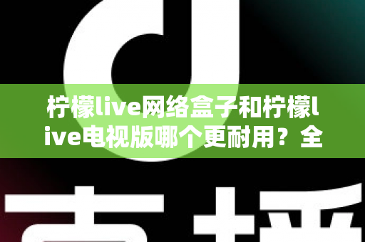 柠檬live网络盒子和柠檬live电视版哪个更耐用？全方位深度对比与选购指南助你一次选对