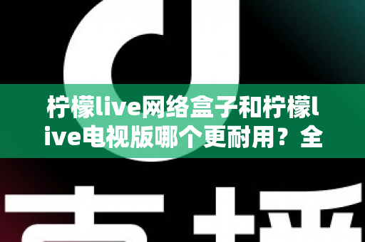 柠檬live网络盒子和柠檬live电视版哪个更耐用？全方位深度对比与选购指南助你一次选对