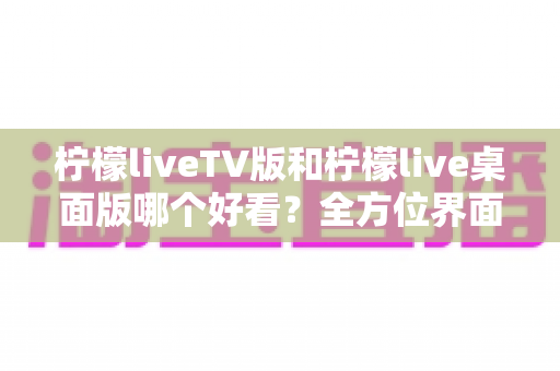 柠檬liveTV版和柠檬live桌面版哪个好看？全方位界面与体验深度对比解析