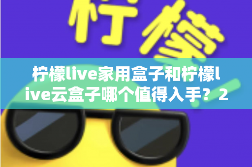 柠檬live家用盒子和柠檬live云盒子哪个值得入手？2024年最全选购指南帮你轻松做决定