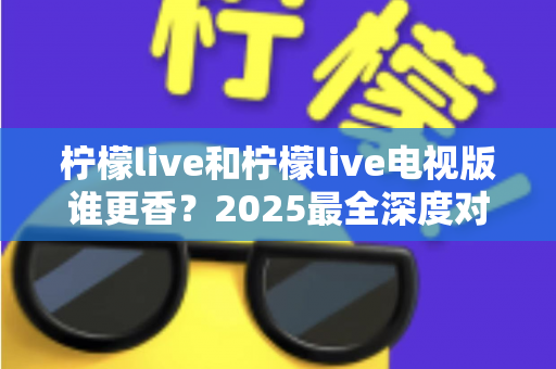 柠檬live和柠檬live电视版谁更香?2025最全深度对比评测,看完不再纠结选哪个 柠檬live和柠檬live电视版谁更香?2025最全深度对比评测,看完不再纠结选哪个