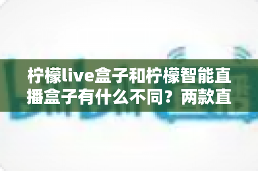 柠檬live盒子和柠檬智能直播盒子有什么不同？两款直播设备全方位对比与选购指南