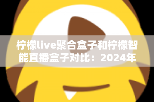 柠檬live聚合盒子和柠檬智能直播盒子对比：2024年最全选购指南，帮你找到最适合的直播神器