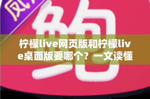 柠檬live网页版和柠檬live桌面版要哪个？一文读懂两者差异，选对版本看播更畅快