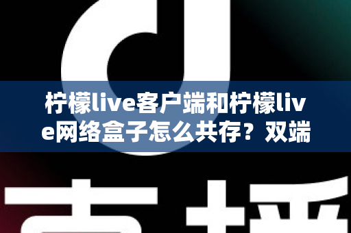 柠檬live客户端和柠檬live网络盒子怎么共存？双端安装与使用全攻略