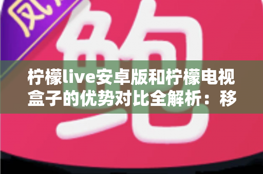 柠檬live安卓版和柠檬电视盒子的优势对比全解析：移动观影与客厅大屏，哪款才是你的最佳选择？
