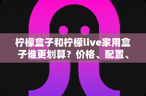 柠檬盒子和柠檬live家用盒子谁更划算？价格、配置、体验全方位对比，帮你选对不花冤枉钱