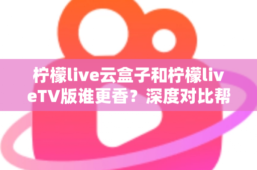 柠檬live云盒子和柠檬liveTV版谁更香？深度对比帮你选出最适合的追剧方案