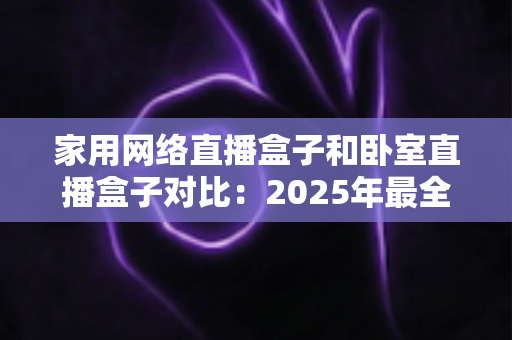 家用网络直播盒子和卧室直播盒子对比：2025年最全选购指南，教你轻松选对直播设备