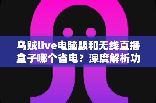 乌贼live电脑版和无线直播盒子哪个省电?深度解析功耗差异与最佳省电选择方案 乌贼live电脑版和无线直播盒子哪个省电?深度解析功耗差异与最佳省电选择方案