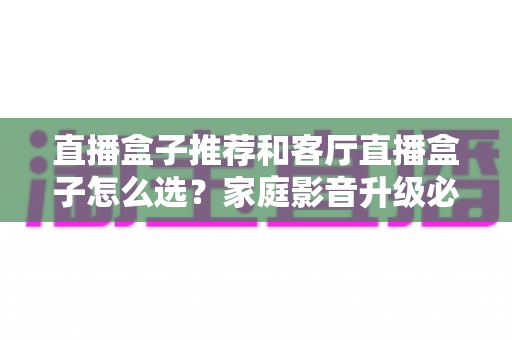 直播盒子推荐和客厅直播盒子怎么选?家庭影音升级必备的完整选购攻略 直播盒子推荐和客厅直播盒子怎么选?家庭影音升级必备的完整选购攻略