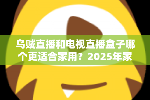 乌贼直播和电视直播盒子哪个更适合家用？2025年家庭观影方案全方位深度评测与选购指南