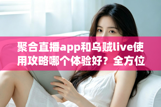 聚合直播app和乌贼live使用攻略哪个体验好？全方位深度对比评测与新手避坑指南