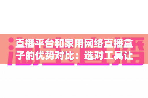 直播平台和家用网络直播盒子的优势对比：选对工具让你的直播之路事半功倍