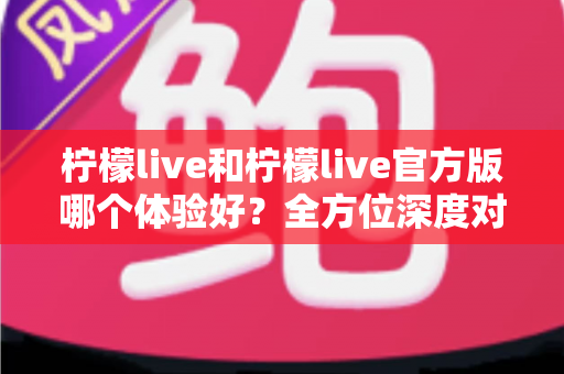 柠檬live和柠檬live官方版哪个体验好？全方位深度对比解析，帮你选出最适合的版本