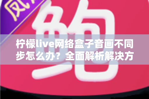 柠檬live网络盒子音画不同步怎么办?全面解析解决方法与实用技巧指南 柠檬live网络盒子音画不同步怎么办?全面解析解决方法与实用技巧指南