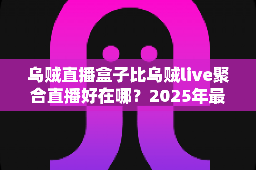 乌贼直播盒子比乌贼live聚合直播好在哪?2025年最全对比评测与选购指南 乌贼直播盒子比乌贼live聚合直播好在哪?2025年最全对比评测与选购指南