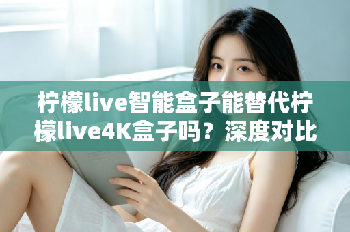 柠檬live智能盒子能替代柠檬live4K盒子吗？深度对比评测与选购避坑指南一文读懂