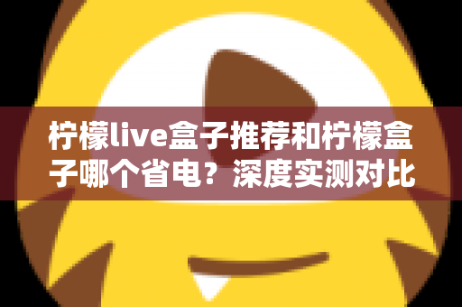 柠檬live盒子推荐和柠檬盒子哪个省电?深度实测对比帮你选对不选贵 柠檬live盒子推荐和柠檬盒子哪个省电?深度实测对比帮你选对不选贵