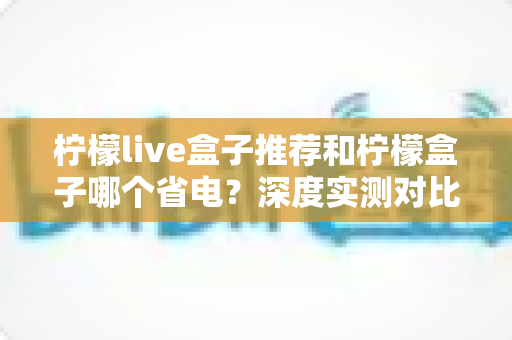 柠檬live盒子推荐和柠檬盒子哪个省电?深度实测对比帮你选对不选贵 柠檬live盒子推荐和柠檬盒子哪个省电?深度实测对比帮你选对不选贵