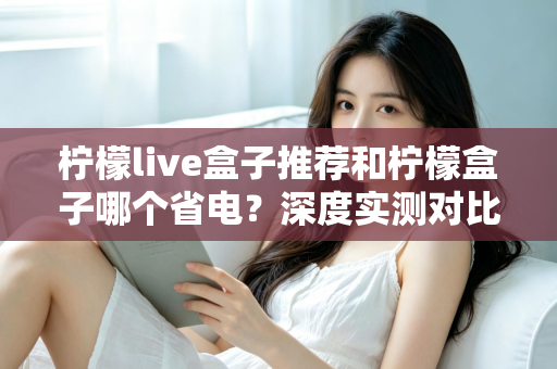 柠檬live盒子推荐和柠檬盒子哪个省电？深度实测对比帮你选对不选贵