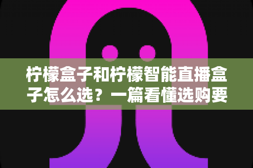 柠檬盒子和柠檬智能直播盒子怎么选？一篇看懂选购要点与避坑指南