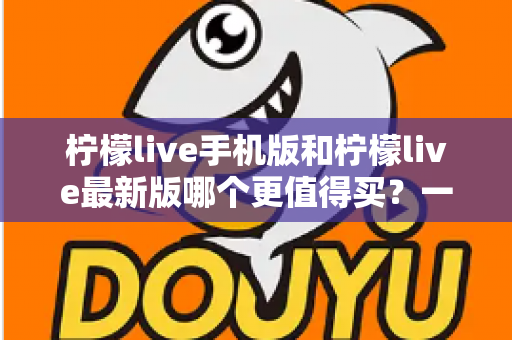 柠檬live手机版和柠檬live最新版哪个更值得买？一篇看懂功能差异与性价比的深度对比指南