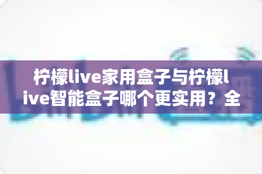 柠檬live家用盒子与柠檬live智能盒子哪个更实用？全方位深度对比助你买对不买贵