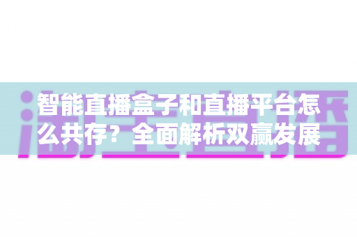 智能直播盒子和直播平台怎么共存？全面解析双赢发展之道