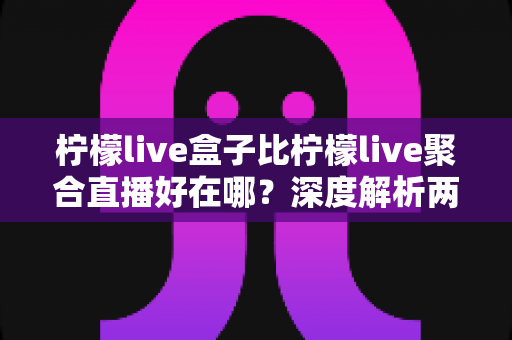 柠檬live盒子比柠檬live聚合直播好在哪？深度解析两者差异，帮你选出更适合的观赛神器