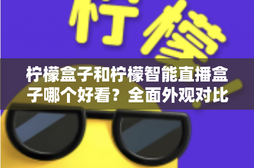 柠檬盒子和柠檬智能直播盒子哪个好看？全面外观对比评测帮你选