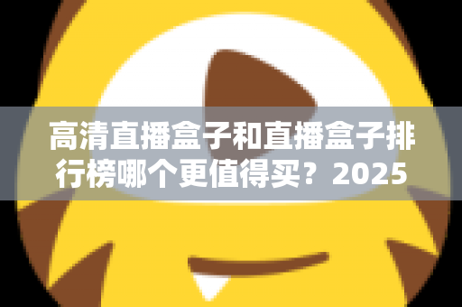 高清直播盒子和直播盒子排行榜哪个更值得买?2025年最新选购避坑指南与深度解析 高清直播盒子和直播盒子排行榜哪个更值得买?2025年最新选购避坑指南与深度解析