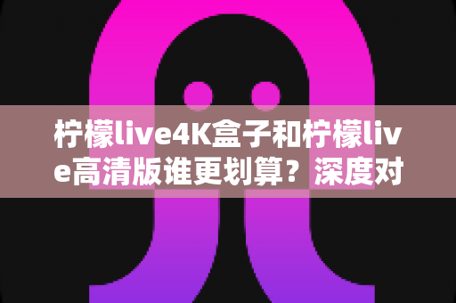 柠檬live4K盒子和柠檬live高清版谁更划算？深度对比帮你选对不选贵