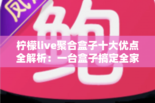 柠檬live聚合盒子十大优点全解析：一台盒子搞定全家观影娱乐需求，选购前必读的深度指南