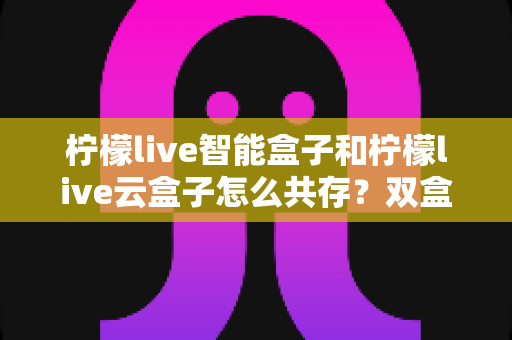 柠檬live智能盒子和柠檬live云盒子怎么共存？双盒子安装使用全攻略详解