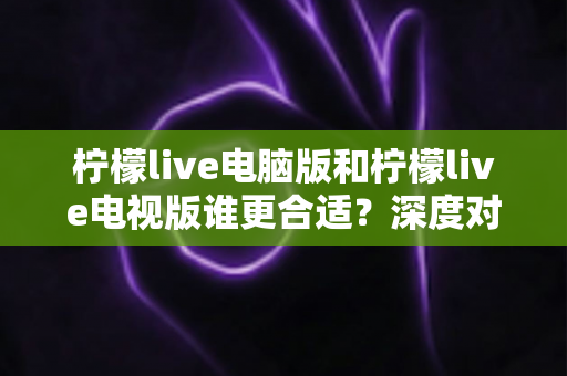 柠檬live电脑版和柠檬live电视版谁更合适？深度对比分析帮你找到最佳观看方案