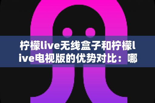 柠檬live无线盒子和柠檬live电视版的优势对比：哪一款更适合你的家庭观影需求？