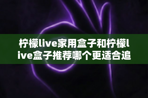 柠檬live家用盒子和柠檬live盒子推荐哪个更适合追剧？深度对比帮你选对追剧神器