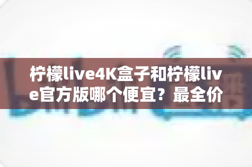 柠檬live4K盒子和柠檬live官方版哪个便宜？最全价格对比与省钱选购指南