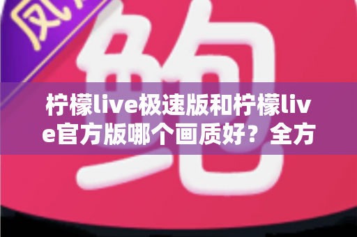 柠檬live极速版和柠檬live官方版哪个画质好?全方位画质对比与选购指南 柠檬live极速版和柠檬live官方版哪个画质好?全方位画质对比与选购指南