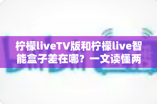 柠檬liveTV版和柠檬live智能盒子差在哪？一文读懂两者核心区别与选购指南