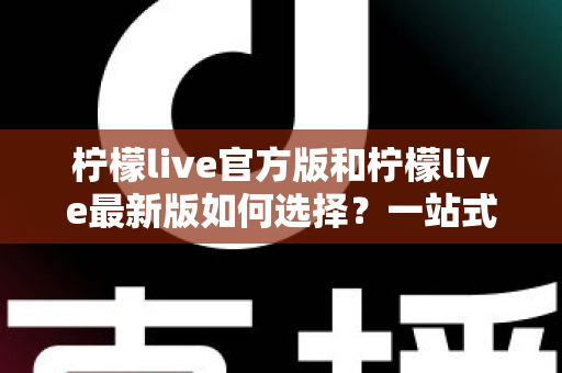 柠檬live官方版和柠檬live最新版如何选择?一站式版本解析与实用避坑指南 柠檬live官方版和柠檬live最新版如何选择?一站式版本解析与实用避坑指南