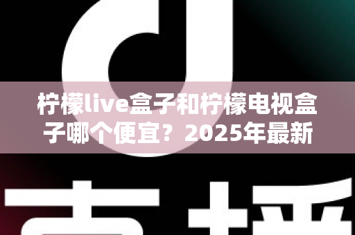 柠檬live盒子和柠檬电视盒子哪个便宜？2025年最新价格对比与选购全攻略